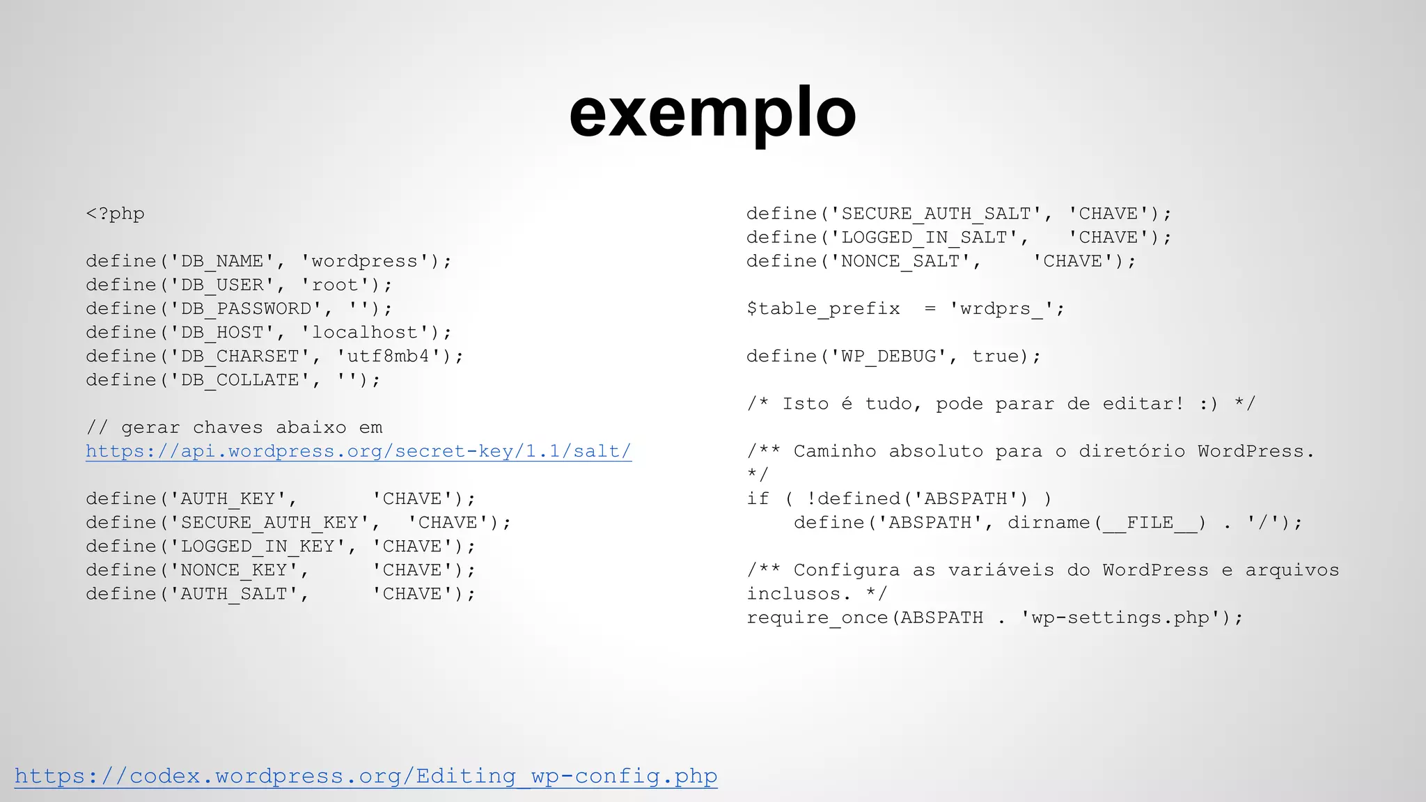 exemplo
https://codex.wordpress.org/Editing_wp-config.php
<?php
define('DB_NAME', 'wordpress');
define('DB_USER', 'root');
define('DB_PASSWORD', '');
define('DB_HOST', 'localhost');
define('DB_CHARSET', 'utf8mb4');
define('DB_COLLATE', '');
// gerar chaves abaixo em
https://api.wordpress.org/secret-key/1.1/salt/
define('AUTH_KEY', 'CHAVE');
define('SECURE_AUTH_KEY', 'CHAVE');
define('LOGGED_IN_KEY', 'CHAVE');
define('NONCE_KEY', 'CHAVE');
define('AUTH_SALT', 'CHAVE');
define('SECURE_AUTH_SALT', 'CHAVE');
define('LOGGED_IN_SALT', 'CHAVE');
define('NONCE_SALT', 'CHAVE');
$table_prefix = 'wrdprs_';
define('WP_DEBUG', true);
/* Isto é tudo, pode parar de editar! :) */
/** Caminho absoluto para o diretório WordPress.
*/
if ( !defined('ABSPATH') )
define('ABSPATH', dirname(__FILE__) . '/');
/** Configura as variáveis do WordPress e arquivos
inclusos. */
require_once(ABSPATH . 'wp-settings.php');
 