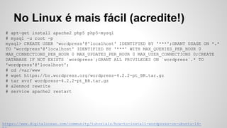 # apt-get install apache2 php5-mysql mysql-server phpmyadmin
(criar banco de dados no phpmyadmin)
# cd /var/www/html
# wget https://br.wordpress.org/wordpress-4.2.2-pt_BR.tar.gz
# tar xvzf wordpress-4.2.2-pt_BR.tar.gz
No Linux é mais fácil (acredite!)
https://www.digitalocean.com/community/tutorials/how-to-install-wordpress-on-ubuntu-14-
 