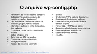 O arquivo wp-config.php
https://codex.wordpress.org/Editing_wp-config.php
● Parâmetros de conexão com o banco de
dados (senha, usuário, conjunto de
caracteres, prefixo das tabelas)
● URL alternativa, caminho de pastas de
conteúdo, plugins, temas, uploads
● Intervalo de autosave, limite de revisões,
dias na lixeira
● Domínio de cookie para conteúdo não-
estático
● Debug e logs de erro
● Salva queries SQL para debug
● Quantidade de memória usada
● Ativação do cache
● Tabelas de usuário e usermeta
● Idiomas
● Credenciais FTP e sistema de arquivos
● Desativa edição de temas e plugins
● Desativa instalação e atualização de
temas e plugins
● Forçar SSL / HTTPS para logins
● Bloqueio e whitelist paraa hosts externos
● Desativa updates automáticos
● Desativa updates do core
● etc, etc...
 