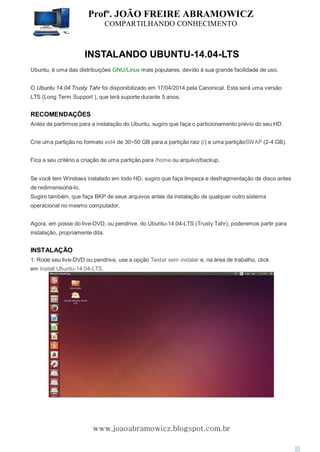 Profº. JOÃO FREIRE ABRAMOWICZ
COMPARTILHANDO CONHECIMENTO
www.joaoabramowicz.blogspot.com.br
INSTALANDO UBUNTU-14.04-LTS
Ubuntu, é uma das distribuições GNU/Linux mais populares, devido à sua grande facilidade de uso.
O Ubuntu 14.04 Trusty Tahr foi disponibilizado em 17/04/2014 pela Canonical. Esta será uma versão
LTS (Long Term Support ), que terá suporte durante 5 anos.
RECOMENDAÇÕES
Antes de partirmos para a instalação do Ubuntu, sugiro que faça o particionamento prévio do seu HD.
Crie uma partição no formato ext4 de 30~50 GB para a partição raiz (/) e uma partiçãoSWAP (2-4 GB).
Fica a seu critério a criação de uma partição para /home ou arquivo/backup.
Se você tem Windows instalado em todo HD, sugiro que faça limpeza e desfragmentação de disco antes
de redimensioná-lo.
Sugiro também, que faça BKP de seus arquivos antes da instalação de qualquer outro sistema
operacional no mesmo computador.
Agora, em posse do live-DVD, ou pendrive, do Ubuntu-14.04-LTS (Trusty Tahr), poderemos partir para
instalação, propriamente dita.
INSTALAÇÃO
1. Rode seu live-DVD ou pendrive, use a opção Testar sem instalar e, na área de trabalho, click
em Install Ubuntu-14.04-LTS.
 