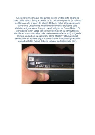 Antes de terminar aquí, asegúrece que la unidad esté asignada
para cable select. Busque detrás de su unidad un puente (el nuestro
  es blanco en la imagen de abajo). Debería haber alguna clase de
     clave en la unidad que indique donde colocar el puente para
  distintas asignaciones. Lo que querrá asignar es Cable Select. Si
   por alguna razón usted tiene un problema con su computadora
identificando sus unidades más tarde (no debería ser así), asigne la
    primera unidad en su cable IDE como Master y alguna unidad
  secundaria (si hubiese alguna) como Slave. Aunque asignando la
     unidad a Cable Select debería trabajar perfectamente bien.
 