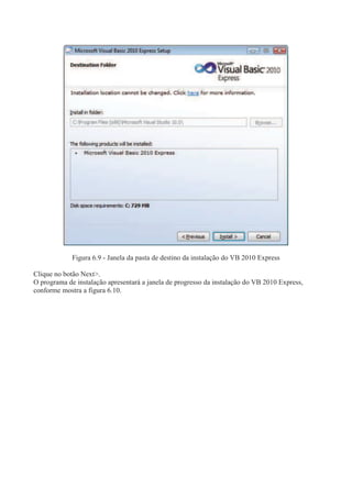 Figura 6.9 - Janela da pasta de destino da instalação do VB 2010 Express
Clique no botão Next>.
O programa de instalação apresentará a janela de progresso da instalação do VB 2010 Express,
conforme mostra a figura 6.10.
 