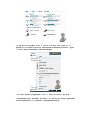 Em seguida, vamos ao Menu Iniciar, na Procura escrevemos cmd, quando nos for
apresentado o resultado clicamos com o botão direito do rato e seleccionamos a opção
“Executar como Administrador", conforme a Imagem 2.
Uma vez o Command Prompt aberto, é altura de dar uso ao comando "Diskpart".
Escrevemos Diskpart e em seguida escrevemos List Disk para que nos se
uma lista de todas as drives disponíveis, como mostra a Imagem 3.
seguida, vamos ao Menu Iniciar, na Procura escrevemos cmd, quando nos for
apresentado o resultado clicamos com o botão direito do rato e seleccionamos a opção
“Executar como Administrador", conforme a Imagem 2.
Uma vez o Command Prompt aberto, é altura de dar uso ao comando "Diskpart".
Escrevemos Diskpart e em seguida escrevemos List Disk para que nos se
uma lista de todas as drives disponíveis, como mostra a Imagem 3.
seguida, vamos ao Menu Iniciar, na Procura escrevemos cmd, quando nos for
apresentado o resultado clicamos com o botão direito do rato e seleccionamos a opção
“Executar como Administrador", conforme a Imagem 2.
Uma vez o Command Prompt aberto, é altura de dar uso ao comando "Diskpart".
Escrevemos Diskpart e em seguida escrevemos List Disk para que nos se
uma lista de todas as drives disponíveis, como mostra a Imagem 3.
seguida, vamos ao Menu Iniciar, na Procura escrevemos cmd, quando nos for
apresentado o resultado clicamos com o botão direito do rato e seleccionamos a opção
“Executar como Administrador", conforme a Imagem 2.
Uma vez o Command Prompt aberto, é altura de dar uso ao comando "Diskpart".
Escrevemos Diskpart e em seguida escrevemos List Disk para que nos se
uma lista de todas as drives disponíveis, como mostra a Imagem 3.
seguida, vamos ao Menu Iniciar, na Procura escrevemos cmd, quando nos for
apresentado o resultado clicamos com o botão direito do rato e seleccionamos a opção
“Executar como Administrador", conforme a Imagem 2.
Uma vez o Command Prompt aberto, é altura de dar uso ao comando "Diskpart".
Escrevemos Diskpart e em seguida escrevemos List Disk para que nos se
uma lista de todas as drives disponíveis, como mostra a Imagem 3.
seguida, vamos ao Menu Iniciar, na Procura escrevemos cmd, quando nos for
apresentado o resultado clicamos com o botão direito do rato e seleccionamos a opção
“Executar como Administrador", conforme a Imagem 2.
Uma vez o Command Prompt aberto, é altura de dar uso ao comando "Diskpart".
Escrevemos Diskpart e em seguida escrevemos List Disk para que nos se
uma lista de todas as drives disponíveis, como mostra a Imagem 3.
seguida, vamos ao Menu Iniciar, na Procura escrevemos cmd, quando nos for
apresentado o resultado clicamos com o botão direito do rato e seleccionamos a opção
Uma vez o Command Prompt aberto, é altura de dar uso ao comando "Diskpart".
Escrevemos Diskpart e em seguida escrevemos List Disk para que nos seja apresentado
uma lista de todas as drives disponíveis, como mostra a Imagem 3.
seguida, vamos ao Menu Iniciar, na Procura escrevemos cmd, quando nos for
apresentado o resultado clicamos com o botão direito do rato e seleccionamos a opção
Uma vez o Command Prompt aberto, é altura de dar uso ao comando "Diskpart".
ja apresentado
 
