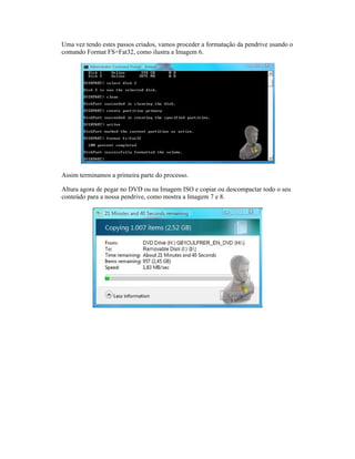 Uma vez tendo estes passos criados, vamos proceder a formatação da pendrive usando o
comando Format FS=Fat32, como ilustra a Imagem 6.
Assim terminamos a primeira parte do processo.
Altura agora de pegar no DVD ou na Imagem ISO e copiar ou descompactar todo o seu
conteúdo para a nossa pendrive, como mostra a Imagem 7 e 8.
Uma vez tendo estes passos criados, vamos proceder a formatação da pendrive usando o
comando Format FS=Fat32, como ilustra a Imagem 6.
Assim terminamos a primeira parte do processo.
Altura agora de pegar no DVD ou na Imagem ISO e copiar ou descompactar todo o seu
conteúdo para a nossa pendrive, como mostra a Imagem 7 e 8.
Uma vez tendo estes passos criados, vamos proceder a formatação da pendrive usando o
comando Format FS=Fat32, como ilustra a Imagem 6.
Assim terminamos a primeira parte do processo.
Altura agora de pegar no DVD ou na Imagem ISO e copiar ou descompactar todo o seu
conteúdo para a nossa pendrive, como mostra a Imagem 7 e 8.
Uma vez tendo estes passos criados, vamos proceder a formatação da pendrive usando o
comando Format FS=Fat32, como ilustra a Imagem 6.
Assim terminamos a primeira parte do processo.
Altura agora de pegar no DVD ou na Imagem ISO e copiar ou descompactar todo o seu
conteúdo para a nossa pendrive, como mostra a Imagem 7 e 8.
Uma vez tendo estes passos criados, vamos proceder a formatação da pendrive usando o
comando Format FS=Fat32, como ilustra a Imagem 6.
Assim terminamos a primeira parte do processo.
Altura agora de pegar no DVD ou na Imagem ISO e copiar ou descompactar todo o seu
conteúdo para a nossa pendrive, como mostra a Imagem 7 e 8.
Uma vez tendo estes passos criados, vamos proceder a formatação da pendrive usando o
comando Format FS=Fat32, como ilustra a Imagem 6.
Altura agora de pegar no DVD ou na Imagem ISO e copiar ou descompactar todo o seu
conteúdo para a nossa pendrive, como mostra a Imagem 7 e 8.
Uma vez tendo estes passos criados, vamos proceder a formatação da pendrive usando o
Altura agora de pegar no DVD ou na Imagem ISO e copiar ou descompactar todo o seu
Uma vez tendo estes passos criados, vamos proceder a formatação da pendrive usando o
Altura agora de pegar no DVD ou na Imagem ISO e copiar ou descompactar todo o seu
 