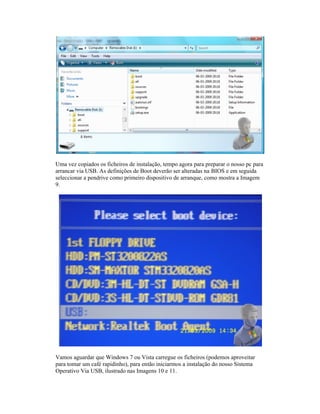 Uma vez copiados os ficheiros de instalação, tempo agora para preparar o nosso pc para
arrancar via USB. As definições de Boot deverão ser alteradas na BIOS e em seguida
seleccionar a pendrive como primeiro
9.
Vamos aguardar que Windows 7 ou Vista carregue os ficheiros (podemos aproveitar
para tomar um café rapidinho), para en
Operativo Via USB, ilustrado nas Imagens 10 e 11.
Uma vez copiados os ficheiros de instalação, tempo agora para preparar o nosso pc para
arrancar via USB. As definições de Boot deverão ser alteradas na BIOS e em seguida
seleccionar a pendrive como primeiro
Vamos aguardar que Windows 7 ou Vista carregue os ficheiros (podemos aproveitar
para tomar um café rapidinho), para en
Operativo Via USB, ilustrado nas Imagens 10 e 11.
Uma vez copiados os ficheiros de instalação, tempo agora para preparar o nosso pc para
arrancar via USB. As definições de Boot deverão ser alteradas na BIOS e em seguida
seleccionar a pendrive como primeiro
Vamos aguardar que Windows 7 ou Vista carregue os ficheiros (podemos aproveitar
para tomar um café rapidinho), para en
Operativo Via USB, ilustrado nas Imagens 10 e 11.
Uma vez copiados os ficheiros de instalação, tempo agora para preparar o nosso pc para
arrancar via USB. As definições de Boot deverão ser alteradas na BIOS e em seguida
seleccionar a pendrive como primeiro dispositivo de arranque, como mostra a Imagem
Vamos aguardar que Windows 7 ou Vista carregue os ficheiros (podemos aproveitar
para tomar um café rapidinho), para então iniciarmos a instalação do nosso Sistema
Operativo Via USB, ilustrado nas Imagens 10 e 11.
Uma vez copiados os ficheiros de instalação, tempo agora para preparar o nosso pc para
arrancar via USB. As definições de Boot deverão ser alteradas na BIOS e em seguida
dispositivo de arranque, como mostra a Imagem
Vamos aguardar que Windows 7 ou Vista carregue os ficheiros (podemos aproveitar
tão iniciarmos a instalação do nosso Sistema
Operativo Via USB, ilustrado nas Imagens 10 e 11.
Uma vez copiados os ficheiros de instalação, tempo agora para preparar o nosso pc para
arrancar via USB. As definições de Boot deverão ser alteradas na BIOS e em seguida
dispositivo de arranque, como mostra a Imagem
Vamos aguardar que Windows 7 ou Vista carregue os ficheiros (podemos aproveitar
tão iniciarmos a instalação do nosso Sistema
Uma vez copiados os ficheiros de instalação, tempo agora para preparar o nosso pc para
arrancar via USB. As definições de Boot deverão ser alteradas na BIOS e em seguida
dispositivo de arranque, como mostra a Imagem
Vamos aguardar que Windows 7 ou Vista carregue os ficheiros (podemos aproveitar
tão iniciarmos a instalação do nosso Sistema
Uma vez copiados os ficheiros de instalação, tempo agora para preparar o nosso pc para
arrancar via USB. As definições de Boot deverão ser alteradas na BIOS e em seguida
dispositivo de arranque, como mostra a Imagem
Vamos aguardar que Windows 7 ou Vista carregue os ficheiros (podemos aproveitar
tão iniciarmos a instalação do nosso Sistema
 