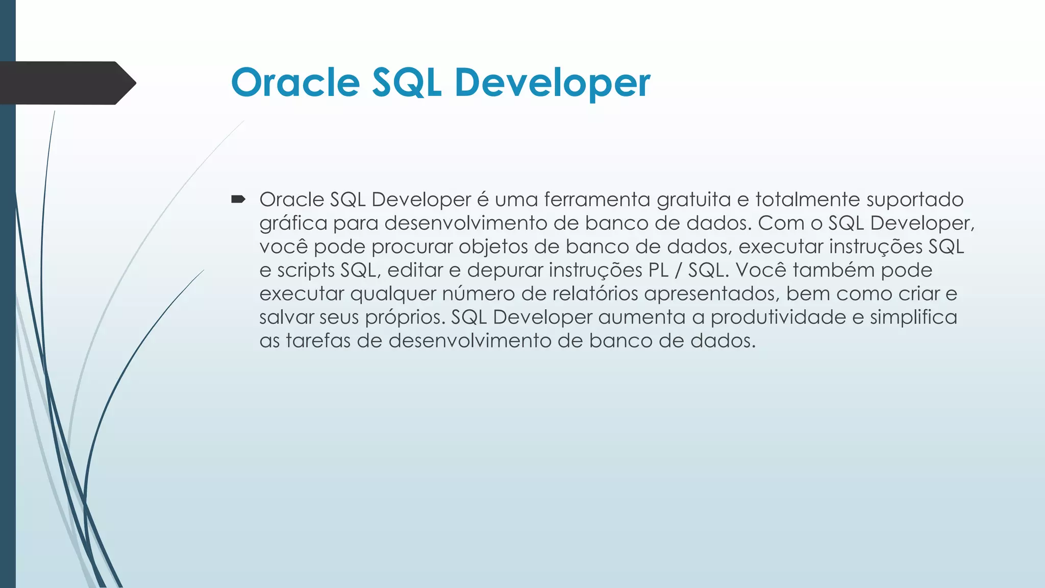 Oracle SQL Developer

 Oracle SQL Developer é uma ferramenta gratuita e totalmente suportado
  gráfica para desenvolvimento de banco de dados. Com o SQL Developer,
  você pode procurar objetos de banco de dados, executar instruções SQL
  e scripts SQL, editar e depurar instruções PL / SQL. Você também pode
  executar qualquer número de relatórios apresentados, bem como criar e
  salvar seus próprios. SQL Developer aumenta a produtividade e simplifica
  as tarefas de desenvolvimento de banco de dados.
 