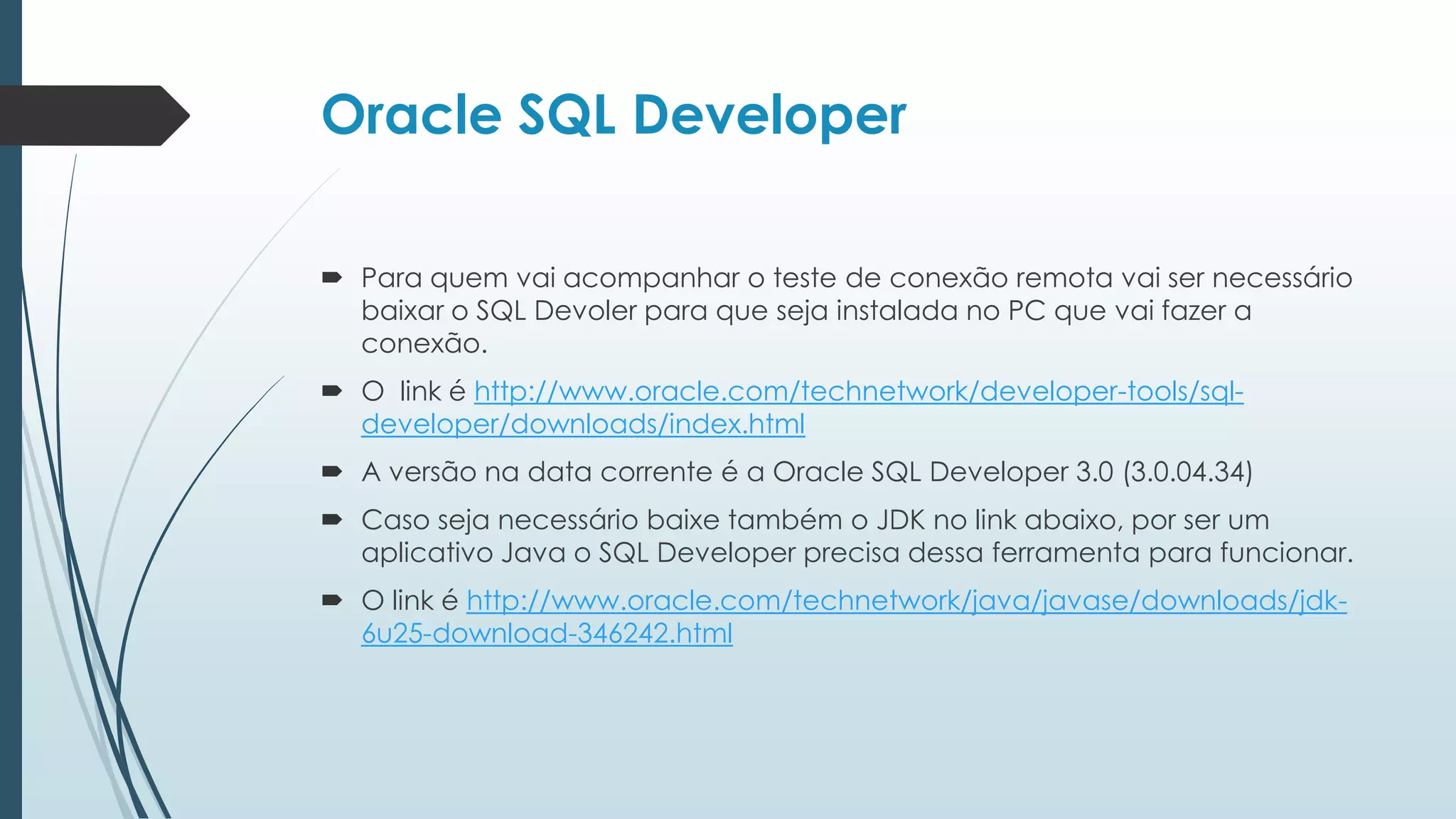 Oracle SQL Developer

 Para quem vai acompanhar o teste de conexão remota vai ser necessário
  baixar o SQL Devoler para que seja instalada no PC que vai fazer a
  conexão.
 O link é http://www.oracle.com/technetwork/developer-tools/sql-
  developer/downloads/index.html
 A versão na data corrente é a Oracle SQL Developer 3.0 (3.0.04.34)
 Caso seja necessário baixe também o JDK no link abaixo, por ser um
  aplicativo Java o SQL Developer precisa dessa ferramenta para funcionar.
 O link é http://www.oracle.com/technetwork/java/javase/downloads/jdk-
  6u25-download-346242.html
 