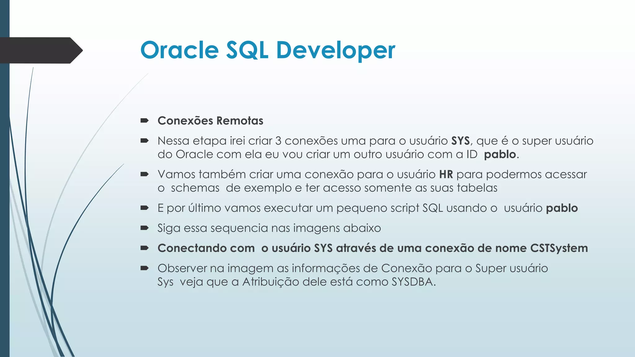 Oracle SQL Developer

 Conexões Remotas
 Nessa etapa irei criar 3 conexões uma para o usuário SYS, que é o super usuário
  do Oracle com ela eu vou criar um outro usuário com a ID pablo.
 Vamos também criar uma conexão para o usuário HR para podermos acessar
  o schemas de exemplo e ter acesso somente as suas tabelas
 E por último vamos executar um pequeno script SQL usando o usuário pablo
 Siga essa sequencia nas imagens abaixo
 Conectando com o usuário SYS através de uma conexão de nome CSTSystem
 Observer na imagem as informações de Conexão para o Super usuário
  Sys veja que a Atribuição dele está como SYSDBA.
 