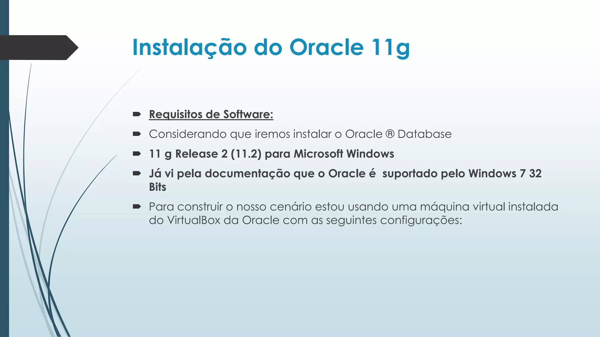 Instalação do Oracle 11g

 Requisitos de Software:
 Considerando que iremos instalar o Oracle ® Database
 11 g Release 2 (11.2) para Microsoft Windows
 Já vi pela documentação que o Oracle é suportado pelo Windows 7 32
  Bits
 Para construir o nosso cenário estou usando uma máquina virtual instalada
  do VirtualBox da Oracle com as seguintes configurações:
 