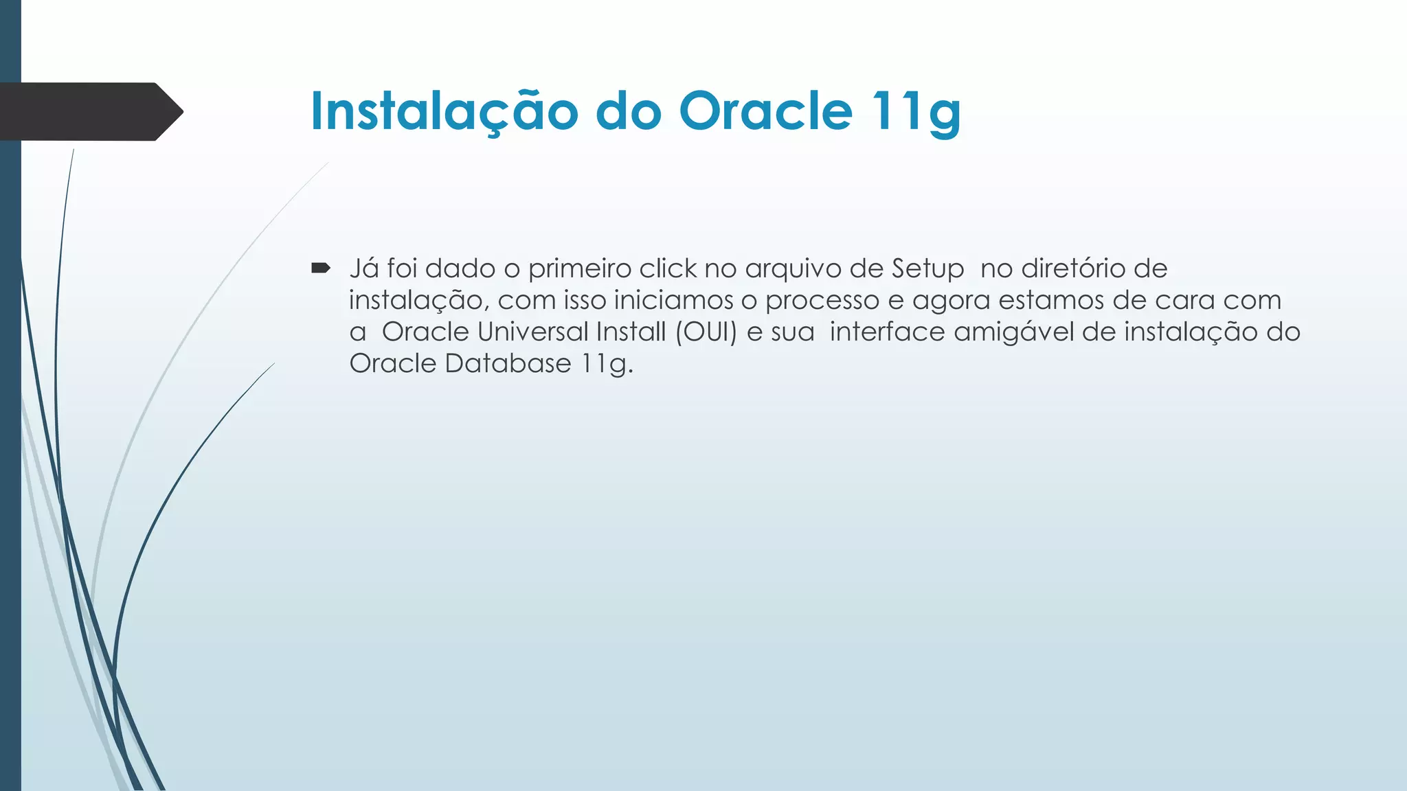 Instalação do Oracle 11g

 Já foi dado o primeiro click no arquivo de Setup no diretório de
  instalação, com isso iniciamos o processo e agora estamos de cara com
  a Oracle Universal Install (OUI) e sua interface amigável de instalação do
  Oracle Database 11g.
 