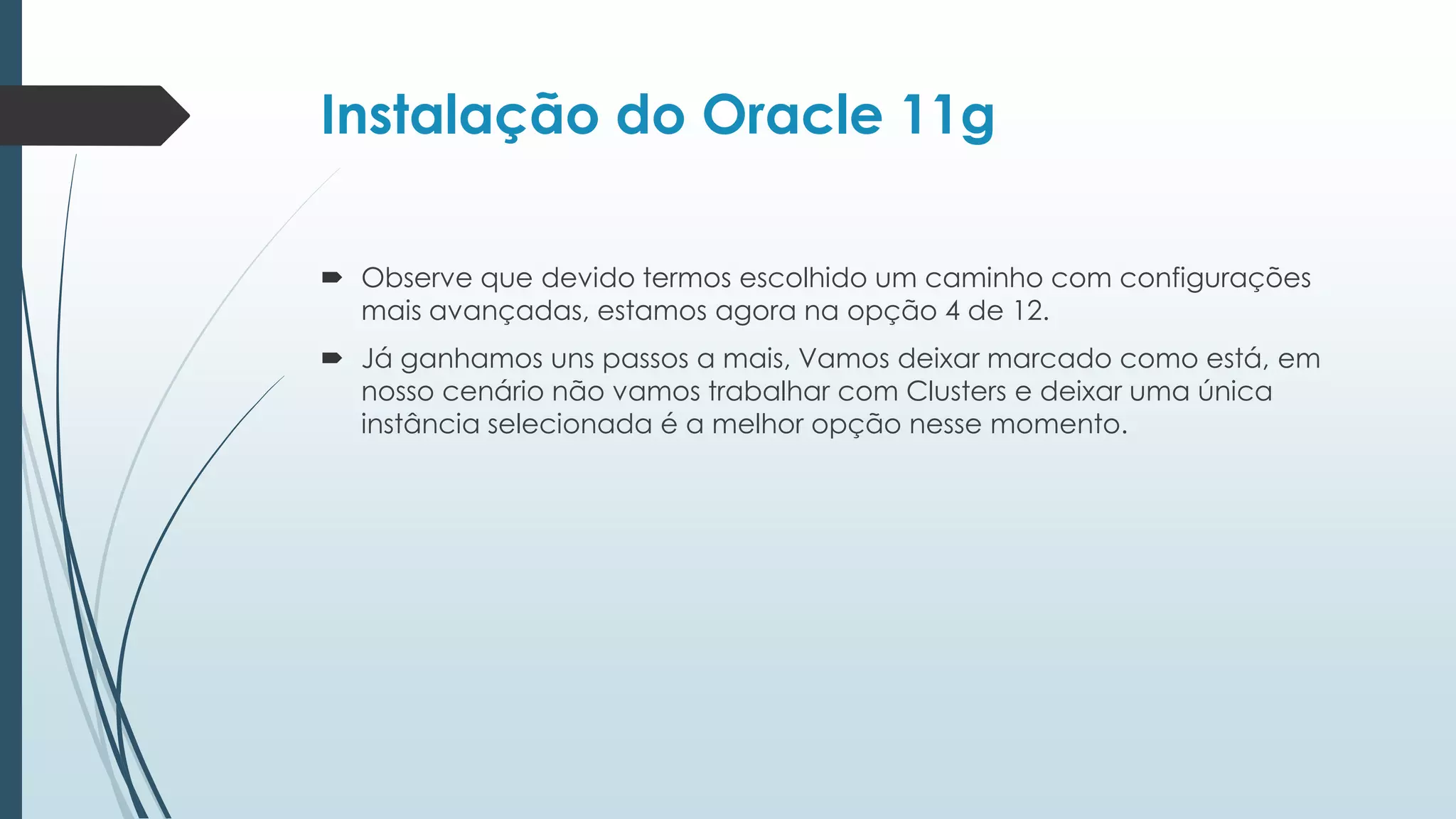Instalação do Oracle 11g

 Observe que devido termos escolhido um caminho com configurações
  mais avançadas, estamos agora na opção 4 de 12.
 Já ganhamos uns passos a mais, Vamos deixar marcado como está, em
  nosso cenário não vamos trabalhar com Clusters e deixar uma única
  instância selecionada é a melhor opção nesse momento.
 