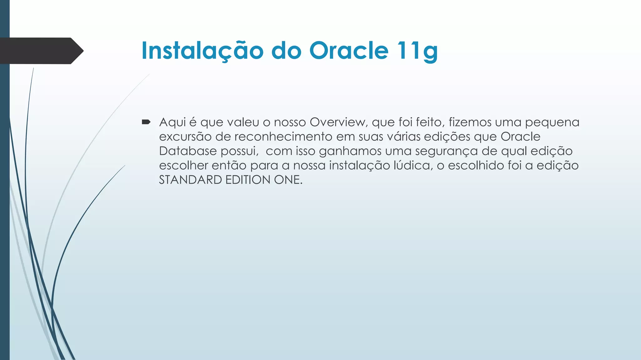 Instalação do Oracle 11g

 Aqui é que valeu o nosso Overview, que foi feito, fizemos uma pequena
  excursão de reconhecimento em suas várias edições que Oracle
  Database possui, com isso ganhamos uma segurança de qual edição
  escolher então para a nossa instalação lúdica, o escolhido foi a edição
  STANDARD EDITION ONE.
 