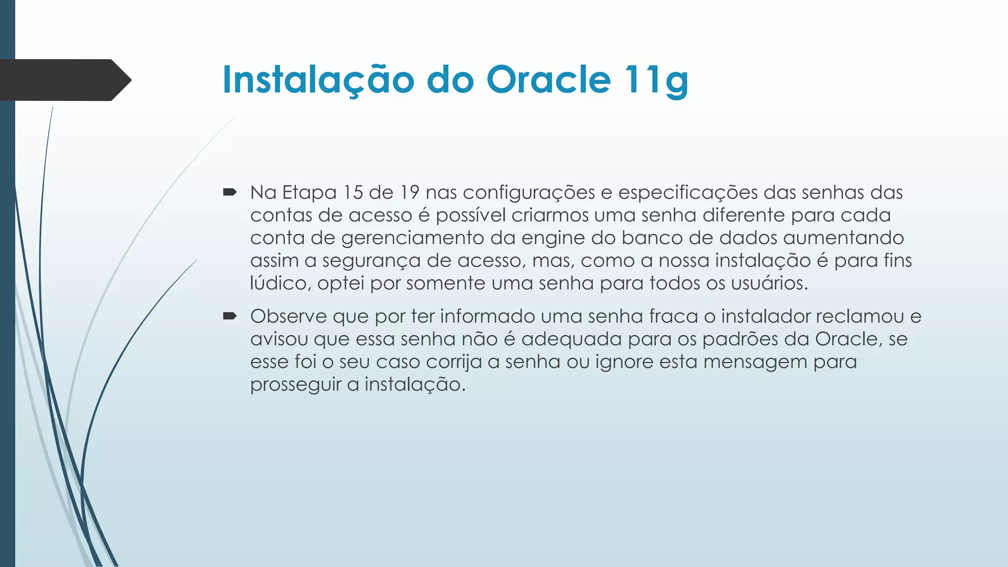 Instalação do Oracle 11g

 Na Etapa 15 de 19 nas configurações e especificações das senhas das
  contas de acesso é possível criarmos uma senha diferente para cada
  conta de gerenciamento da engine do banco de dados aumentando
  assim a segurança de acesso, mas, como a nossa instalação é para fins
  lúdico, optei por somente uma senha para todos os usuários.
 Observe que por ter informado uma senha fraca o instalador reclamou e
  avisou que essa senha não é adequada para os padrões da Oracle, se
  esse foi o seu caso corrija a senha ou ignore esta mensagem para
  prosseguir a instalação.
 