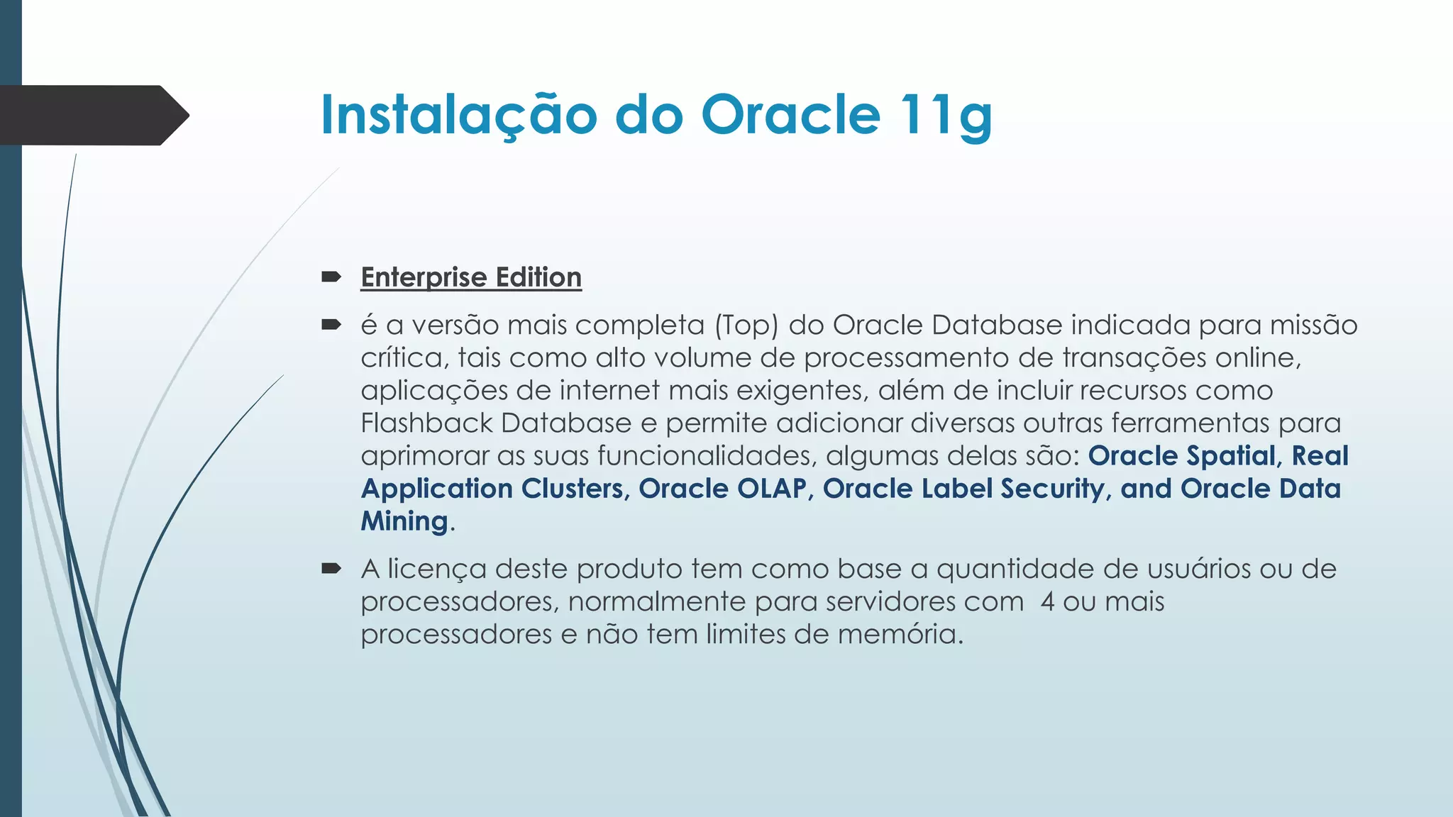 Instalação do Oracle 11g

 Enterprise Edition
 é a versão mais completa (Top) do Oracle Database indicada para missão
  crítica, tais como alto volume de processamento de transações online,
  aplicações de internet mais exigentes, além de incluir recursos como
  Flashback Database e permite adicionar diversas outras ferramentas para
  aprimorar as suas funcionalidades, algumas delas são: Oracle Spatial, Real
  Application Clusters, Oracle OLAP, Oracle Label Security, and Oracle Data
  Mining.
 A licença deste produto tem como base a quantidade de usuários ou de
  processadores, normalmente para servidores com 4 ou mais
  processadores e não tem limites de memória.
 