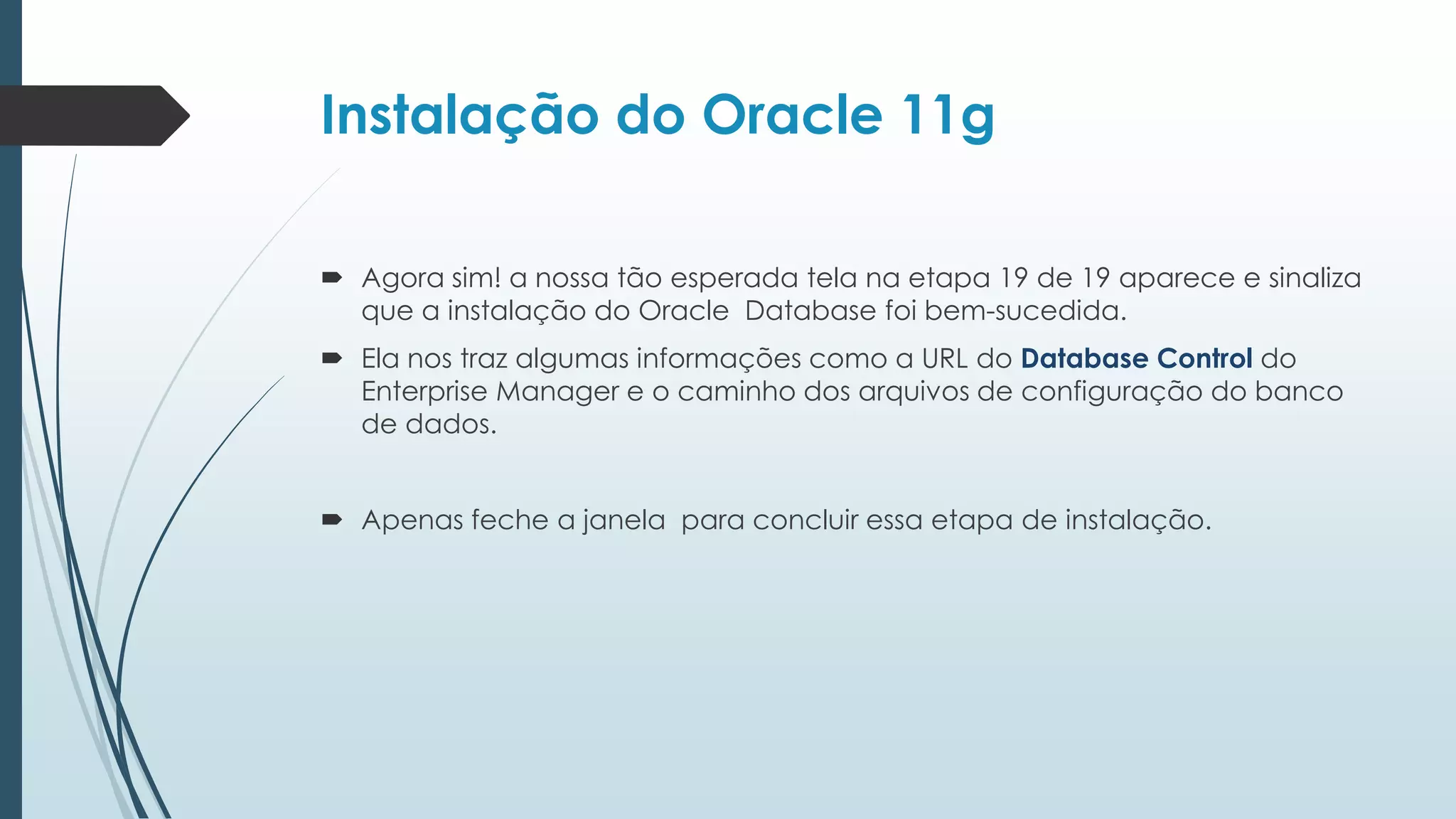 Instalação do Oracle 11g

 Agora sim! a nossa tão esperada tela na etapa 19 de 19 aparece e sinaliza
  que a instalação do Oracle Database foi bem-sucedida.
 Ela nos traz algumas informações como a URL do Database Control do
  Enterprise Manager e o caminho dos arquivos de configuração do banco
  de dados.


 Apenas feche a janela para concluir essa etapa de instalação.
 
