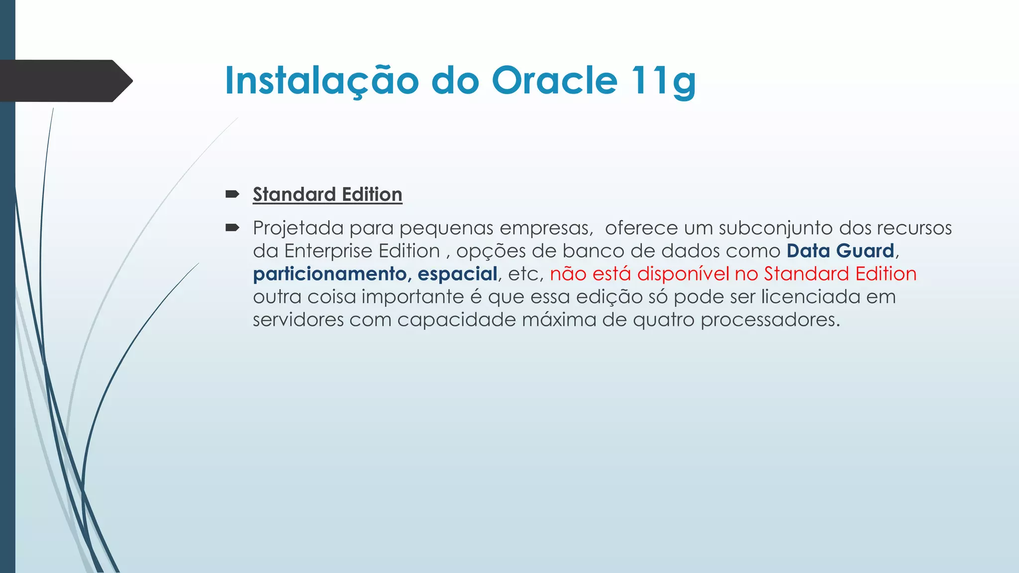 Instalação do Oracle 11g

 Standard Edition
 Projetada para pequenas empresas, oferece um subconjunto dos recursos
  da Enterprise Edition , opções de banco de dados como Data Guard,
  particionamento, espacial, etc, não está disponível no Standard Edition
  outra coisa importante é que essa edição só pode ser licenciada em
  servidores com capacidade máxima de quatro processadores.
 