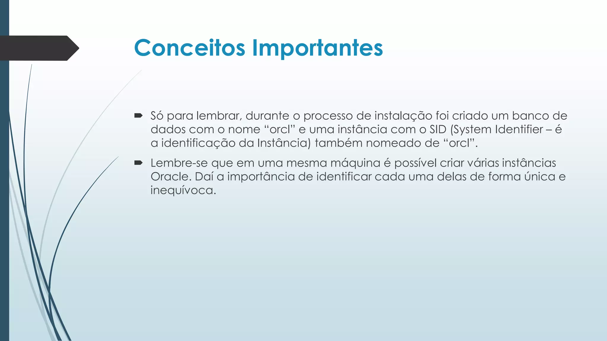 Conceitos Importantes

 Só para lembrar, durante o processo de instalação foi criado um banco de
  dados com o nome “orcl” e uma instância com o SID (System Identifier – é
  a identificação da Instância) também nomeado de “orcl”.
 Lembre-se que em uma mesma máquina é possível criar várias instâncias
  Oracle. Daí a importância de identificar cada uma delas de forma única e
  inequívoca.
 