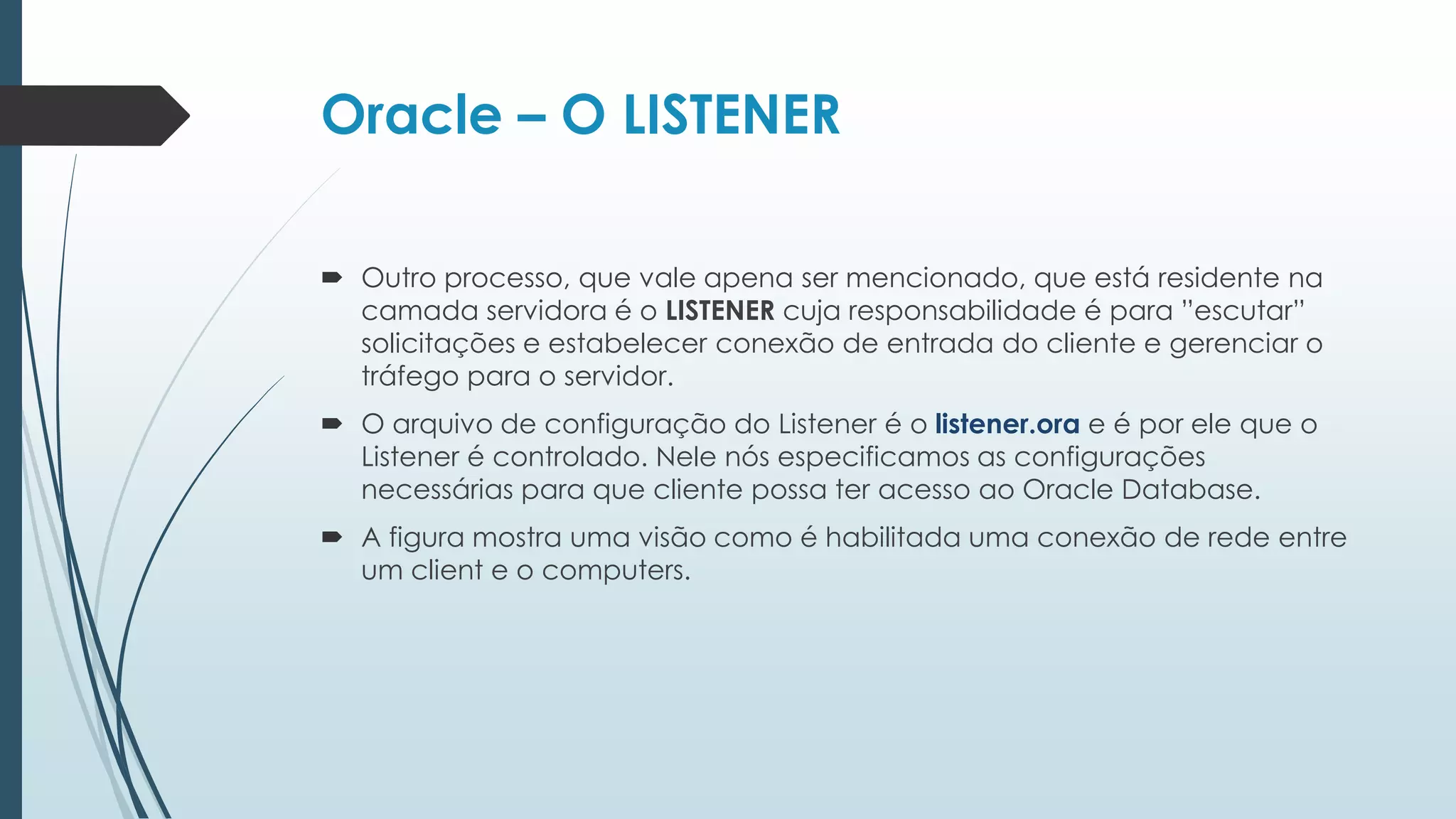 Oracle – O LISTENER

 Outro processo, que vale apena ser mencionado, que está residente na
  camada servidora é o LISTENER cuja responsabilidade é para ”escutar”
  solicitações e estabelecer conexão de entrada do cliente e gerenciar o
  tráfego para o servidor.
 O arquivo de configuração do Listener é o listener.ora e é por ele que o
  Listener é controlado. Nele nós especificamos as configurações
  necessárias para que cliente possa ter acesso ao Oracle Database.
 A figura mostra uma visão como é habilitada uma conexão de rede entre
  um client e o computers.
 