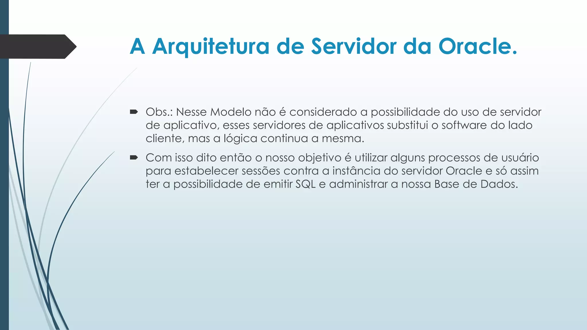 A Arquitetura de Servidor da Oracle.

 Obs.: Nesse Modelo não é considerado a possibilidade do uso de servidor
  de aplicativo, esses servidores de aplicativos substitui o software do lado
  cliente, mas a lógica continua a mesma.
 Com isso dito então o nosso objetivo é utilizar alguns processos de usuário
  para estabelecer sessões contra a instância do servidor Oracle e só assim
  ter a possibilidade de emitir SQL e administrar a nossa Base de Dados.
 