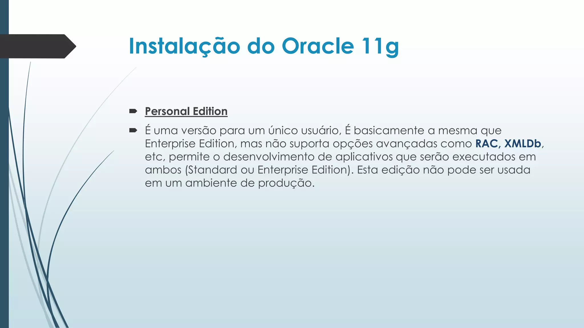 Instalação do Oracle 11g

 Personal Edition
 É uma versão para um único usuário, É basicamente a mesma que
  Enterprise Edition, mas não suporta opções avançadas como RAC, XMLDb,
  etc, permite o desenvolvimento de aplicativos que serão executados em
  ambos (Standard ou Enterprise Edition). Esta edição não pode ser usada
  em um ambiente de produção.
 