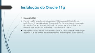 Instalação do Oracle 11g

 Express Edition
 É uma versão gratuita Introduzida em 2005, para distribuição em
  plataforma Linux e Windows, é uma edição de entrada no banco de
  dados da Oracle, simples de instalar e gerenciar, e está livre para
  desenvolver, implantar e distribuir com seus aplicativos.
 Ele suporta o uso de um processador (ou CPU dual-core) e se restringe
  apenas 1GB de RAM e 4 GB de tamanho máximo para o seu banco .
 