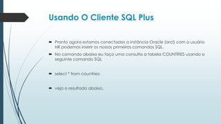 Usando O Cliente SQL Plus

 Pronto agora estamos conectados a instância Oracle (orcl) com o usuário
  HR podemos inserir os nossos primeiros comandos SQL.
 No comando abaixo eu faço uma consulta a tabela COUNTRIES usando o
  seguinte comando SQL


 select * from countries;


 veja o resultado abaixo.
 