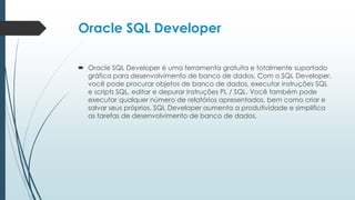 Oracle SQL Developer

 Oracle SQL Developer é uma ferramenta gratuita e totalmente suportado
  gráfica para desenvolvimento de banco de dados. Com o SQL Developer,
  você pode procurar objetos de banco de dados, executar instruções SQL
  e scripts SQL, editar e depurar instruções PL / SQL. Você também pode
  executar qualquer número de relatórios apresentados, bem como criar e
  salvar seus próprios. SQL Developer aumenta a produtividade e simplifica
  as tarefas de desenvolvimento de banco de dados.
 
