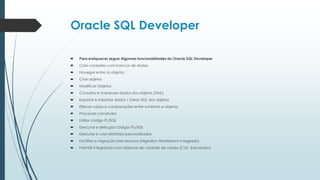 Oracle SQL Developer

   Para enriquecer segue Algumas funcionalidades do Oracle SQL Developer
   Criar conexões com bancos de dados
   Navegar entre os objetos
   Criar objetos
   Modificar Objetos
   Consultar e manipular dados dos objetos (DML)
   Exportar e importar dados / Gerar DDL dos objetos
   Efetuar cópia e comparações entre schemas e objetos
   Processar comandos
   Editar código PL/SQL
   Executar e debugar códigos PL/SQL
   Executar e criar relatórios personalizados
   Facilitar a migração inter-bancos (Migration Workbench integrado)
   Permitir integração com sistemas de controle de versão (CVS, Subversion).
 
