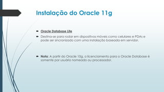 Instalação do Oracle 11g

 Oracle Database Lite
 Destina-se para rodar em dispositivos móveis como celulares e PDAs e
  pode ser sincronizado com uma instalação baseada em servidor.




 Nota: A partir do Oracle 10g, o licenciamento para o Oracle Database é
  somente por usuário nomeado ou processador.
 