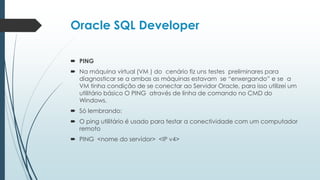 Oracle SQL Developer

 PING
 Na máquina virtual (VM ) do cenário fiz uns testes preliminares para
  diagnosticar se a ambas as máquinas estavam se “enxergando” e se a
  VM tinha condição de se conectar ao Servidor Oracle, para isso utilizei um
  utilitário básico O PING através de linha de comando no CMD do
  Windows.
 Só lembrando:
 O ping utilitário é usado para testar a conectividade com um computador
  remoto
 PING <nome do servidor> <IP v4>
 