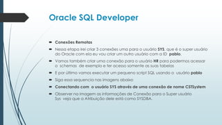 Oracle SQL Developer

 Conexões Remotas
 Nessa etapa irei criar 3 conexões uma para o usuário SYS, que é o super usuário
  do Oracle com ela eu vou criar um outro usuário com a ID pablo.
 Vamos também criar uma conexão para o usuário HR para podermos acessar
  o schemas de exemplo e ter acesso somente as suas tabelas
 E por último vamos executar um pequeno script SQL usando o usuário pablo
 Siga essa sequencia nas imagens abaixo
 Conectando com o usuário SYS através de uma conexão de nome CSTSystem
 Observer na imagem as informações de Conexão para o Super usuário
  Sys veja que a Atribuição dele está como SYSDBA.
 
