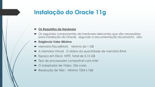 Instalação do Oracle 11g

 Os Requisitos de Hardware
 Os seguintes componentes de hardware relevantes que são necessários
  para instalação do Oracle, segundo a documentação do produto, são:
 Exigência Valor Mínimo
 Memória Física(RAM)   Mínimo de 1 GB
 A memória Virtual O dobro da quantidade de memória RAM
 Espaço em Disco NTFS Total de 5,15 GB
 Tipo de processador compatível com Intel
 O Adaptador de Vídeo 256 cores
 Resolução de Tela : Mínimo 1024 x 768
 