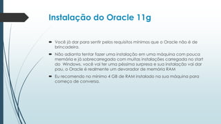 Instalação do Oracle 11g

 Você já dar para sentir pelos requisitos mínimos que o Oracle não é de
  brincadeira.
 Não adianta tentar fazer uma instalação em uma máquina com pouca
  memória e já sobrecarregada com muitas instalações carregada no start
  do Windows, você vai ter uma péssima surpresa e sua instalação vai dar
  pau, o Oracle é realmente um devorador de memória RAM
 Eu recomendo no mínimo 4 GB de RAM instalado na sua máquina para
  começo de conversa.
 