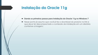 Instalação do Oracle 11g

 Dando os primeiros passos para instalação do Oracle 11g no Windows 7
 Nesse ponto já assumo que você já fez o download do produto no link e
  que deve ter descompactado o conteúdo da instalação em um diretório
  conforme a imagem:
 