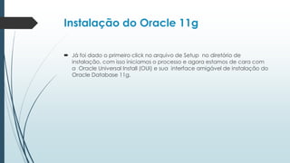 Instalação do Oracle 11g

 Já foi dado o primeiro click no arquivo de Setup no diretório de
  instalação, com isso iniciamos o processo e agora estamos de cara com
  a Oracle Universal Install (OUI) e sua interface amigável de instalação do
  Oracle Database 11g.
 
