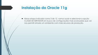 Instalação do Oracle 11g

 Nessa etapa indicada como 3 de 12, vamos ousar e selecionar a opção
  CLASSE DE SERVIDOR em busca de configurações mais avançadas que vai
  nos permitir simular um ambiente com mais recursos de produção.
 