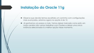 Instalação do Oracle 11g

 Observe que devido termos escolhido um caminho com configurações
  mais avançadas, estamos agora na opção 4 de 12.
 Já ganhamos uns passos a mais, Vamos deixar marcado como está, em
  nosso cenário não vamos trabalhar com Clusters e deixar uma única
  instância selecionada é a melhor opção nesse momento.
 