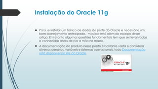 Instalação do Oracle 11g

 Para se instalar um banco de dados do porte do Oracle é necessário um
  bom planejamento antecipado, mas isso está além do escopo desse
  artigo, Entretanto algumas questões fundamentais tem que ser levantadas
  e conhecidas antes de por a mão na massa.
 A documentação do produto nesse ponto é bastante vasta e considera
  diversos cenários, variáveis e sistemas operacionais, toda Documentação
  está disponível no site da Oracle.
 