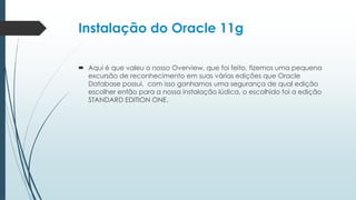 Instalação do Oracle 11g

 Aqui é que valeu o nosso Overview, que foi feito, fizemos uma pequena
  excursão de reconhecimento em suas várias edições que Oracle
  Database possui, com isso ganhamos uma segurança de qual edição
  escolher então para a nossa instalação lúdica, o escolhido foi a edição
  STANDARD EDITION ONE.
 