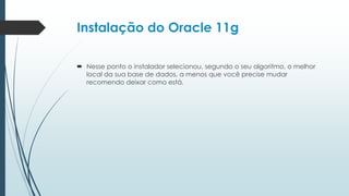Instalação do Oracle 11g

 Nesse ponto o instalador selecionou, segundo o seu algoritmo, o melhor
  local da sua base de dados, a menos que você precise mudar
  recomendo deixar como está.
 