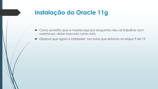 Instalação do Oracle 11g

 Como acredito que a maioria aqui por enquanto não vai trabalhar com
  warehouse, deixe marcado como está.
 Observe que agora o instalador nos avisa que estamos na etapa 9 de 19.
 
