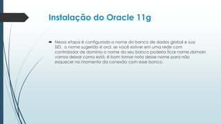 Instalação do Oracle 11g

 Nessa etapa é configurado o nome do banco de dados global e sua
  SID, o nome sugerido é orcl, se você estiver em uma rede com
  controlador de domínio o nome do seu banco poderia ficar name.domain
  vamos deixar como está, é bom tomar nota desse nome para não
  esquecer no momento da conexão com esse banco.
 