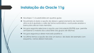 Instalação do Oracle 11g

 Na etapa 11 é subdividido em quatros guias:
 Na primeira é dado a opção de deixar o gerenciamento de memória
  ativo e já é ajustado o valor de forma automática, você pode arrastar a
  barra para alocar mais memória;
 Na guia seguinte selecione a opção usar Unicode(AL32UTF8) que permite
  armazenar a maioria dos caracteres dos grupos de idiomas;
 Na guia segurança deixe marcado padrão e
 na última temos a opção de criar um banco de dado de exemplo com
  esquema, vamos deixar marcado.
 