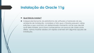 Instalação do Oracle 11g

 Qual Edição Instalar?
 Independentemente da plataforma de software e hardware do seu
  ambiente de instalação, considere o fato que o Oracle possuem várias
  edições e que você em um determinado momento vai ter que decidir
  qual dela instalar, por é bom conhecermos um poucos de cada umas
  delas, vamos mostrar abaixo um rápido overview em algumas opções de
  instalação.
 