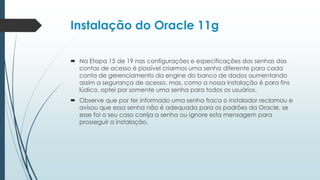 Instalação do Oracle 11g

 Na Etapa 15 de 19 nas configurações e especificações das senhas das
  contas de acesso é possível criarmos uma senha diferente para cada
  conta de gerenciamento da engine do banco de dados aumentando
  assim a segurança de acesso, mas, como a nossa instalação é para fins
  lúdico, optei por somente uma senha para todos os usuários.
 Observe que por ter informado uma senha fraca o instalador reclamou e
  avisou que essa senha não é adequada para os padrões da Oracle, se
  esse foi o seu caso corrija a senha ou ignore esta mensagem para
  prosseguir a instalação.
 