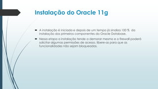 Instalação do Oracle 11g

 A instalação é iniciada e depois de um tempo já sinaliza 100 % da
  instalação dos primeiros componentes do Oracle Database.
 Nessa etapa a instalação tende a demorar mesmo e o firewall poderá
  solicitar algumas permissões de acesso, libere-as para que as
  funcionalidades não sejam bloqueadas.
 