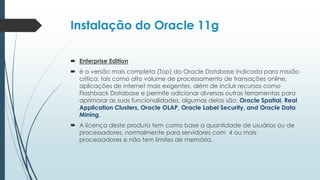 Instalação do Oracle 11g

 Enterprise Edition
 é a versão mais completa (Top) do Oracle Database indicada para missão
  crítica, tais como alto volume de processamento de transações online,
  aplicações de internet mais exigentes, além de incluir recursos como
  Flashback Database e permite adicionar diversas outras ferramentas para
  aprimorar as suas funcionalidades, algumas delas são: Oracle Spatial, Real
  Application Clusters, Oracle OLAP, Oracle Label Security, and Oracle Data
  Mining.
 A licença deste produto tem como base a quantidade de usuários ou de
  processadores, normalmente para servidores com 4 ou mais
  processadores e não tem limites de memória.
 