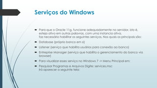 Serviços do Windows

 Para que o Oracle 11g, funcione adequadamente no servidor, isto é,
  esteja ativo em outras palavras, com uma instancia ativa,
  faz necessário habilitar os seguintes serviços, Nos quais os principais são:
 Database (próprio banco em si)
 Listener (serviço que habilita usuários para conexão ao banco)
 Entreprise Manager (serviço que habilita o gerenciamento do banco via
  browser)
 Para visualizar esses serviço no Windows 7 -> Menu Principal em:
 Pesquisar Programas e Arquivos Digite: services.msc
  Irá aparecer a seguinte tela:
 