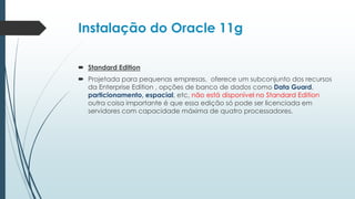 Instalação do Oracle 11g

 Standard Edition
 Projetada para pequenas empresas, oferece um subconjunto dos recursos
  da Enterprise Edition , opções de banco de dados como Data Guard,
  particionamento, espacial, etc, não está disponível no Standard Edition
  outra coisa importante é que essa edição só pode ser licenciada em
  servidores com capacidade máxima de quatro processadores.
 
