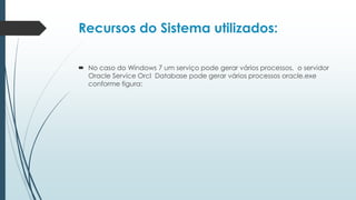Recursos do Sistema utilizados:

 No caso do Windows 7 um serviço pode gerar vários processos, o servidor
  Oracle Service Orcl Database pode gerar vários processos oracle.exe
  conforme figura:
 
